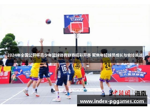 2024年全国公开杯青少年篮球体育联赛精彩开赛 聚焦年轻球员成长与竞技挑战
