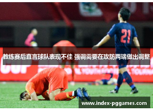 教练赛后直言球队表现不佳 强调需要在攻防两端做出调整