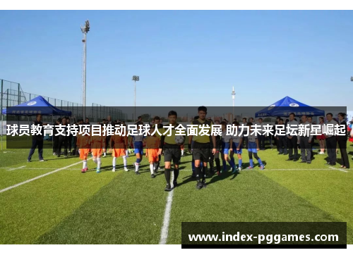 球员教育支持项目推动足球人才全面发展 助力未来足坛新星崛起