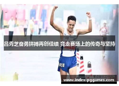 吕秀芝奋勇拼搏再创佳绩 竞走赛场上的传奇与坚持