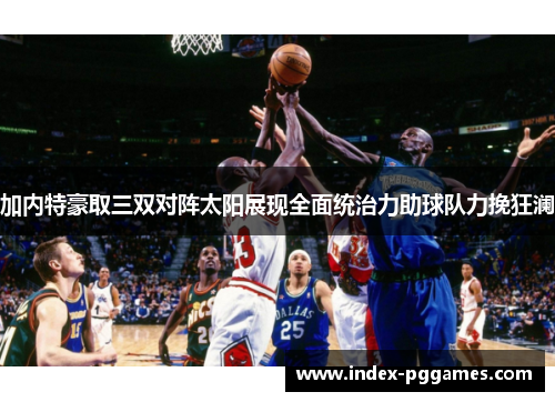 加内特豪取三双对阵太阳展现全面统治力助球队力挽狂澜