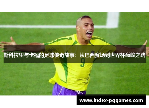 斯科拉里与卡福的足球传奇故事：从巴西赛场到世界杯巅峰之路
