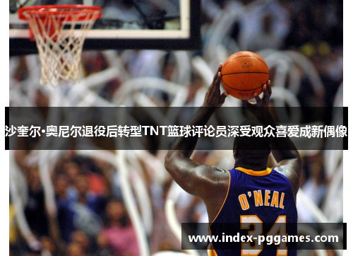 沙奎尔·奥尼尔退役后转型TNT篮球评论员深受观众喜爱成新偶像