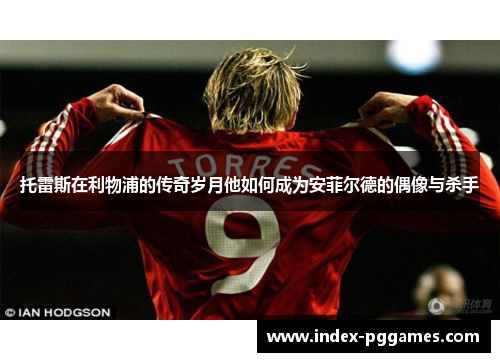 托雷斯在利物浦的传奇岁月他如何成为安菲尔德的偶像与杀手