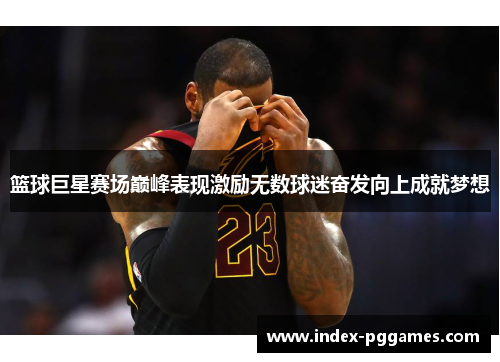 篮球巨星赛场巅峰表现激励无数球迷奋发向上成就梦想