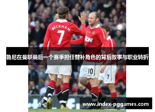 鲁尼在曼联最后一个赛季担任替补角色的背后故事与职业转折