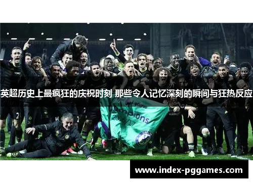 英超历史上最疯狂的庆祝时刻 那些令人记忆深刻的瞬间与狂热反应