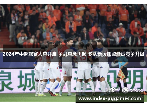 2024年中超联赛大幕开启 争冠悬念再起 多队新援加盟激烈竞争升级