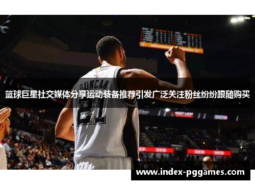 篮球巨星社交媒体分享运动装备推荐引发广泛关注粉丝纷纷跟随购买