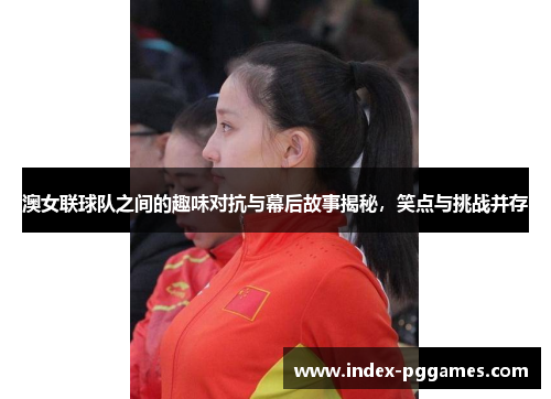 澳女联球队之间的趣味对抗与幕后故事揭秘，笑点与挑战并存