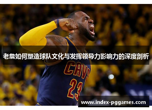 老詹如何塑造球队文化与发挥领导力影响力的深度剖析
