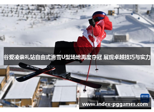 谷爱凌崇礼站自由式滑雪U型场地再度夺冠 展现卓越技巧与实力