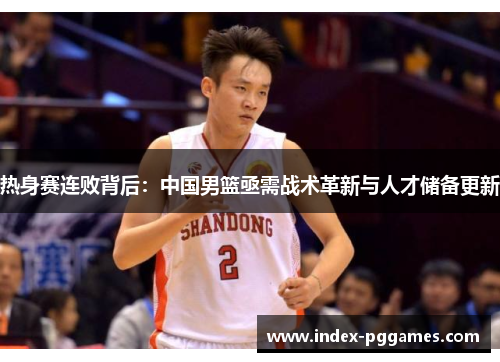 热身赛连败背后：中国男篮亟需战术革新与人才储备更新