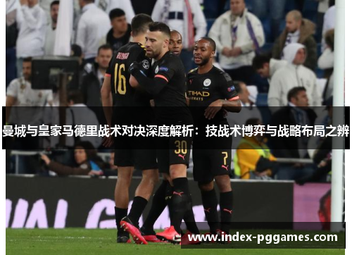 曼城与皇家马德里战术对决深度解析：技战术博弈与战略布局之辨