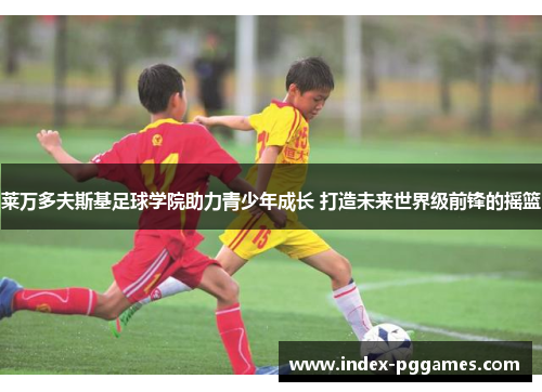 莱万多夫斯基足球学院助力青少年成长 打造未来世界级前锋的摇篮