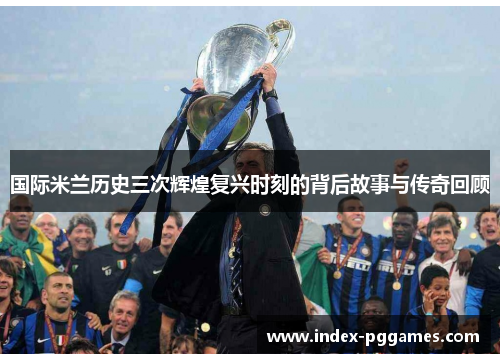 国际米兰历史三次辉煌复兴时刻的背后故事与传奇回顾