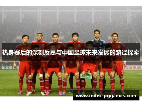 热身赛后的深刻反思与中国足球未来发展的路径探索