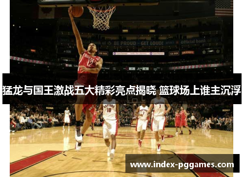 猛龙与国王激战五大精彩亮点揭晓 篮球场上谁主沉浮