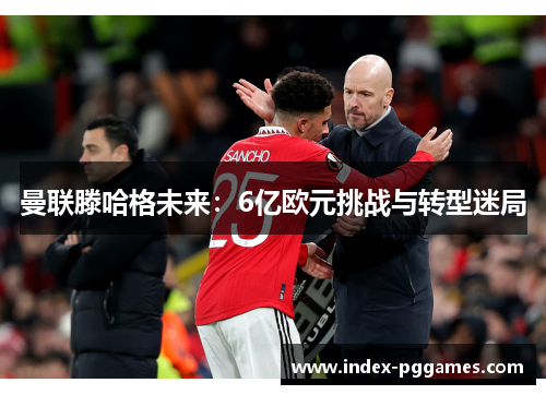 曼联滕哈格未来：6亿欧元挑战与转型迷局