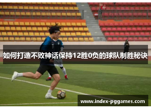 如何打造不败神话保持12胜0负的球队制胜秘诀