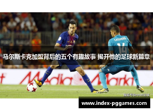 马尔斯卡克加盟背后的五个有趣故事 揭开他的足球新篇章