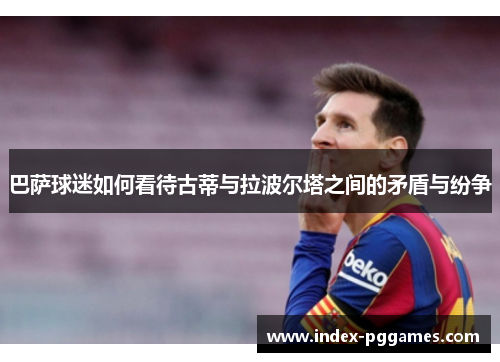 巴萨球迷如何看待古蒂与拉波尔塔之间的矛盾与纷争