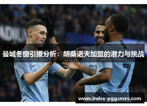 曼城冬窗引援分析：胡桑诺夫加盟的潜力与挑战