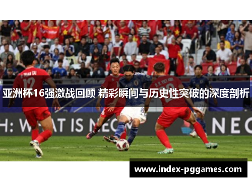 亚洲杯16强激战回顾 精彩瞬间与历史性突破的深度剖析