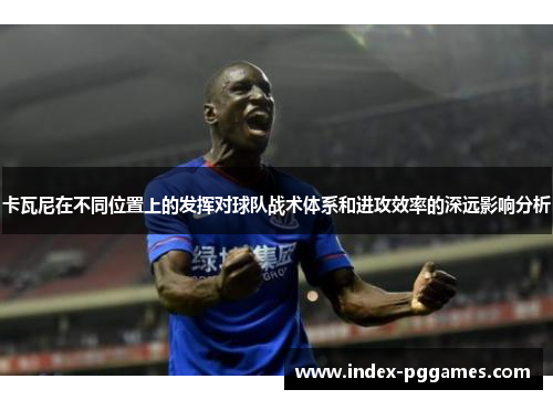 卡瓦尼在不同位置上的发挥对球队战术体系和进攻效率的深远影响分析