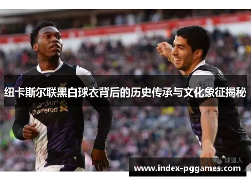 纽卡斯尔联黑白球衣背后的历史传承与文化象征揭秘